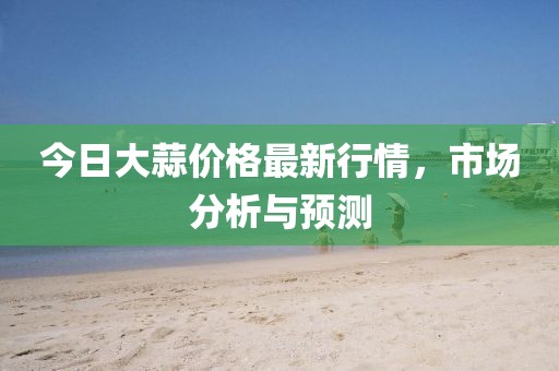 今日大蒜价格最新行情，市场分析与预测