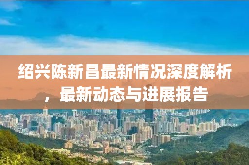 绍兴陈新昌最新情况深度解析，最新动态与进展报告