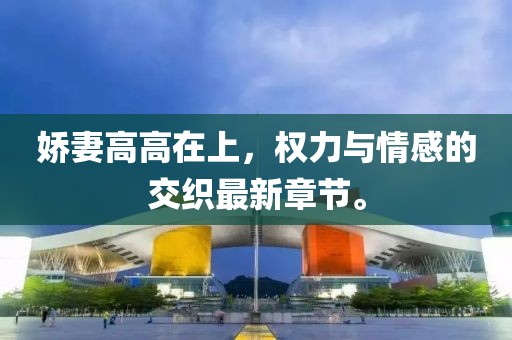 娇妻高高在上，权力与情感的交织最新章节。