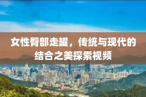 女性臀部走罐，传统与现代的结合之美探索视频