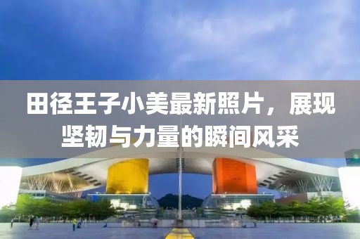 田径王子小美最新照片，展现坚韧与力量的瞬间风采