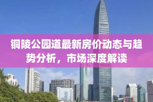 铜陵公园道最新房价动态与趋势分析，市场深度解读