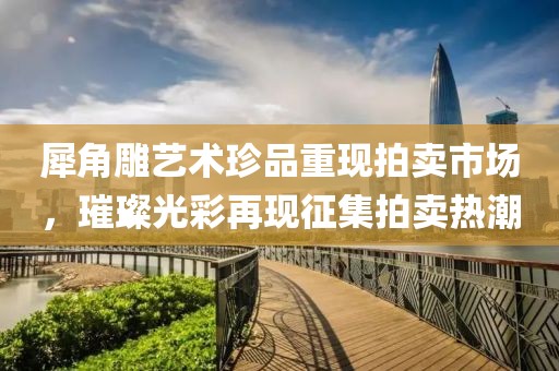 犀角雕艺术珍品重现拍卖市场，璀璨光彩再现征集拍卖热潮
