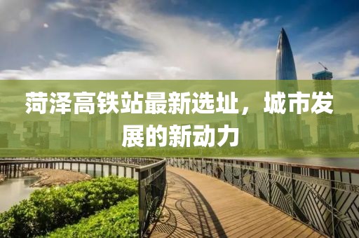 菏泽高铁站最新选址，城市发展的新动力