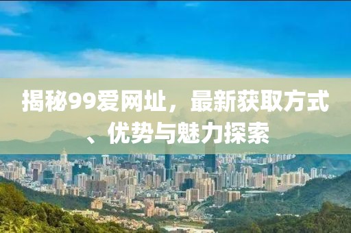揭秘99爱网址，最新获取方式、优势与魅力探索