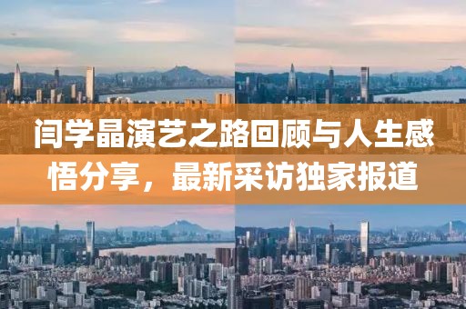闫学晶演艺之路回顾与人生感悟分享，最新采访独家报道