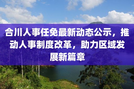 合川人事任免最新动态公示，推动人事制度改革，助力区域发展新篇章