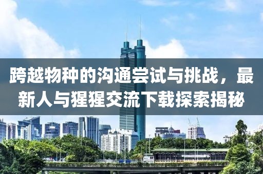 跨越物种的沟通尝试与挑战，最新人与猩猩交流下载探索揭秘