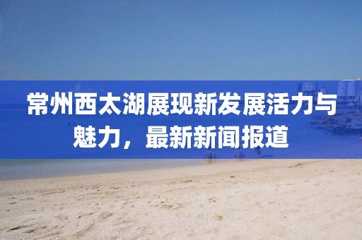 常州西太湖展现新发展活力与魅力，最新新闻报道