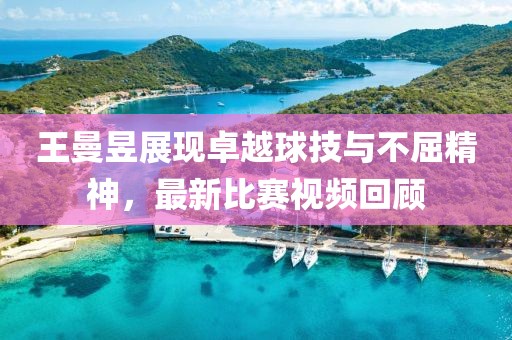王曼昱展现卓越球技与不屈精神，最新比赛视频回顾