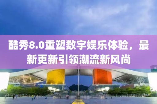 酷秀8.0重塑数字娱乐体验，最新更新引领潮流新风尚