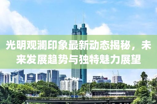 光明观澜印象最新动态揭秘，未来发展趋势与独特魅力展望