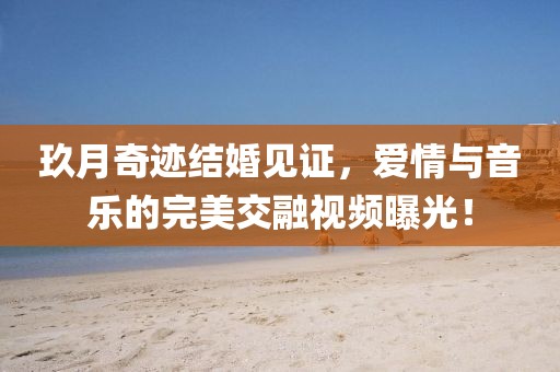 玖月奇迹结婚见证，爱情与音乐的完美交融视频曝光！