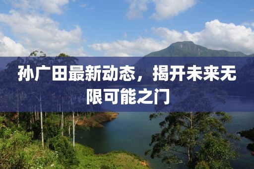 孙广田最新动态，揭开未来无限可能之门