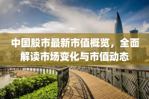 中国股市最新市值概览，全面解读市场变化与市值动态