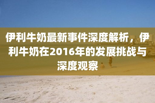 伊利牛奶最新事件深度解析，伊利牛奶在2016年的发展挑战与深度观察