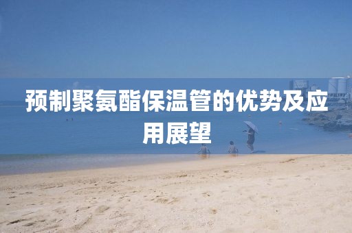 预制聚氨酯保温管的优势及应用展望