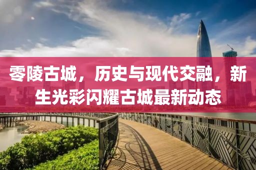 零陵古城，历史与现代交融，新生光彩闪耀古城最新动态