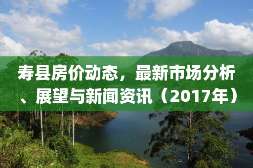 寿县房价动态，最新市场分析、展望与新闻资讯（2017年）