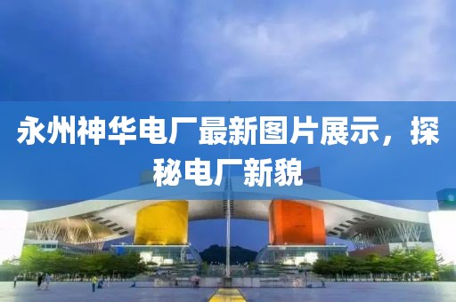 永州神华电厂最新图片展示，探秘电厂新貌