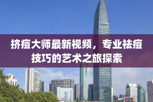 挤痘大师最新视频，专业祛痘技巧的艺术之旅探索