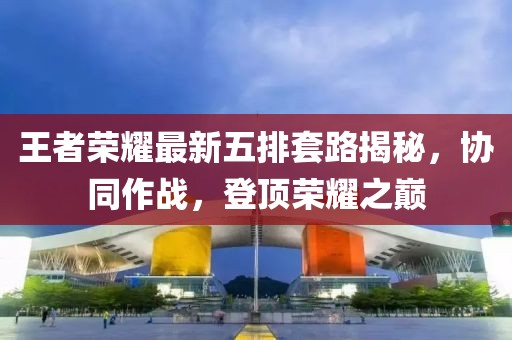 王者荣耀最新五排套路揭秘，协同作战，登顶荣耀之巅