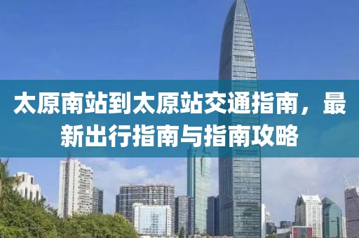 太原南站到太原站交通指南，最新出行指南与指南攻略