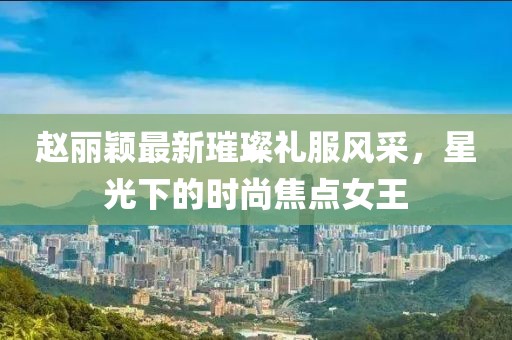 赵丽颖最新璀璨礼服风采，星光下的时尚焦点女王