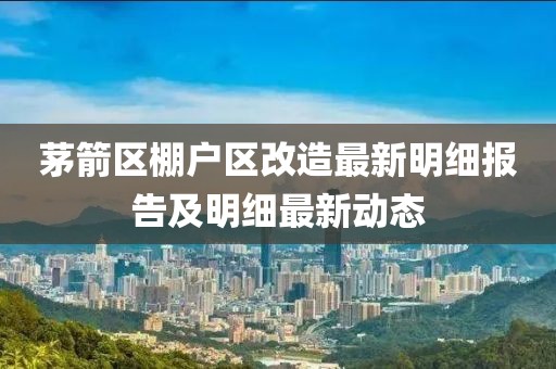 茅箭区棚户区改造最新明细报告及明细最新动态