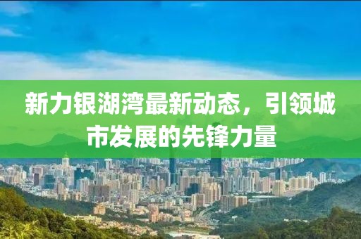 新力银湖湾最新动态，引领城市发展的先锋力量