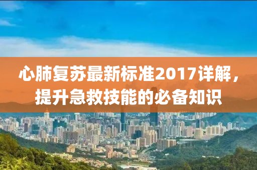 心肺复苏最新标准2017详解，提升急救技能的必备知识