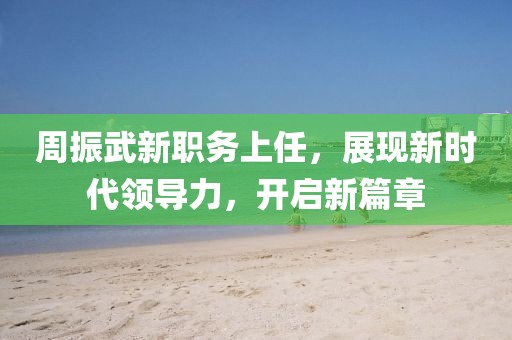 周振武新职务上任，展现新时代领导力，开启新篇章