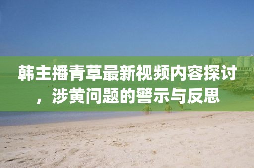 韩主播青草最新视频内容探讨，涉黄问题的警示与反思