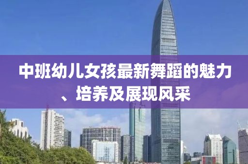 中班幼儿女孩最新舞蹈的魅力、培养及展现风采
