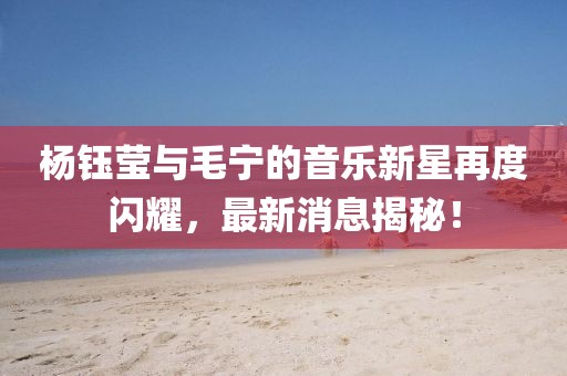 杨钰莹与毛宁的音乐新星再度闪耀，最新消息揭秘！