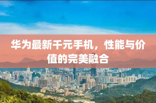 华为最新千元手机，性能与价值的完美融合
