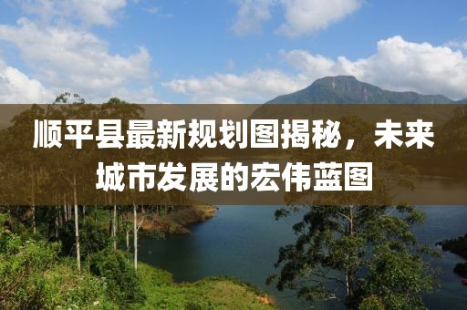 顺平县最新规划图揭秘，未来城市发展的宏伟蓝图
