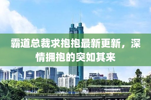 霸道总裁求抱抱最新更新，深情拥抱的突如其来