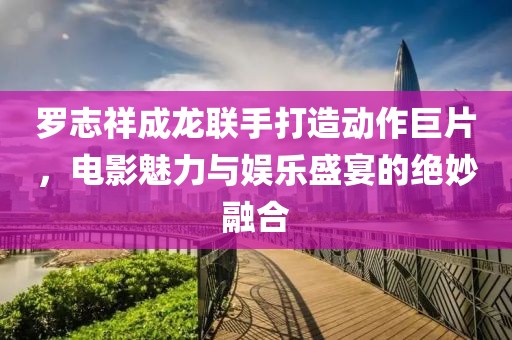 罗志祥成龙联手打造动作巨片，电影魅力与娱乐盛宴的绝妙融合