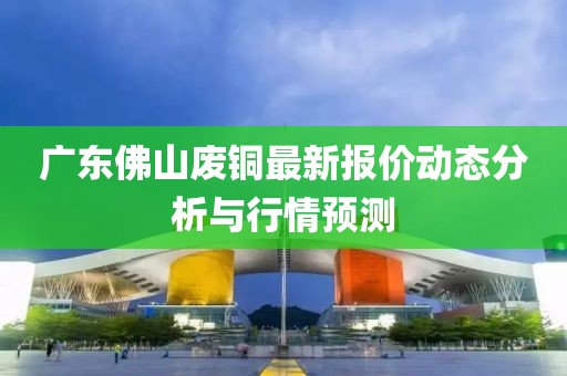 广东佛山废铜最新报价动态分析与行情预测
