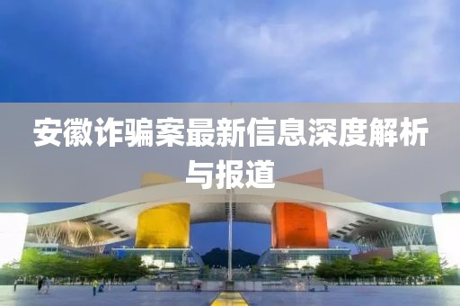 安徽诈骗案最新信息深度解析与报道