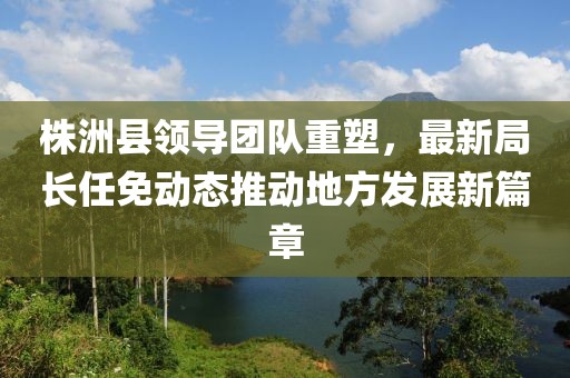 株洲县领导团队重塑，最新局长任免动态推动地方发展新篇章