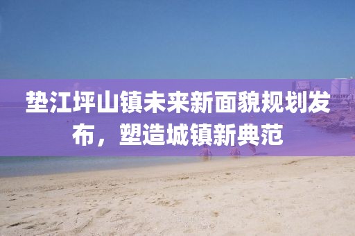 垫江坪山镇未来新面貌规划发布，塑造城镇新典范