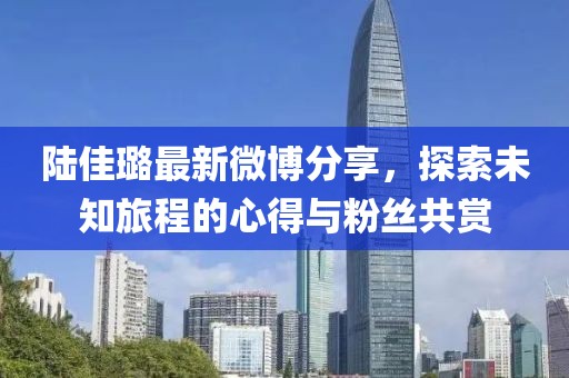 陆佳璐最新微博分享，探索未知旅程的心得与粉丝共赏