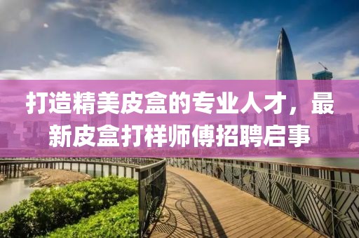 打造精美皮盒的专业人才，最新皮盒打样师傅招聘启事