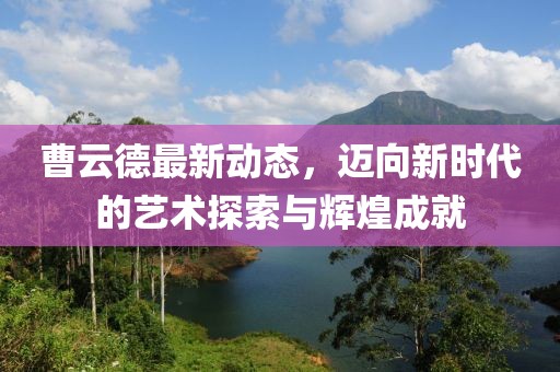曹云德最新动态，迈向新时代的艺术探索与辉煌成就