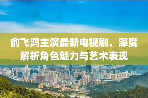 俞飞鸿主演最新电视剧，深度解析角色魅力与艺术表现