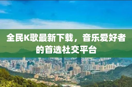 全民K歌最新下载，音乐爱好者的首选社交平台