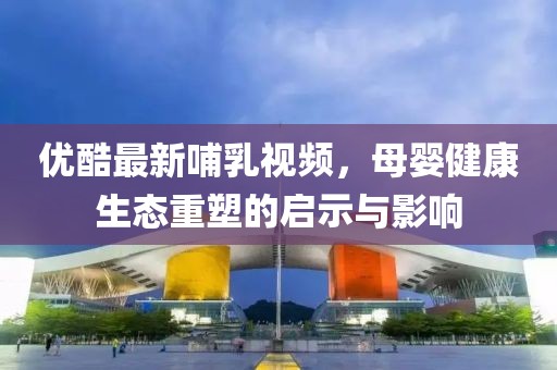 优酷最新哺乳视频，母婴健康生态重塑的启示与影响