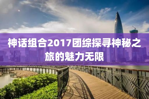 神话组合2017团综探寻神秘之旅的魅力无限